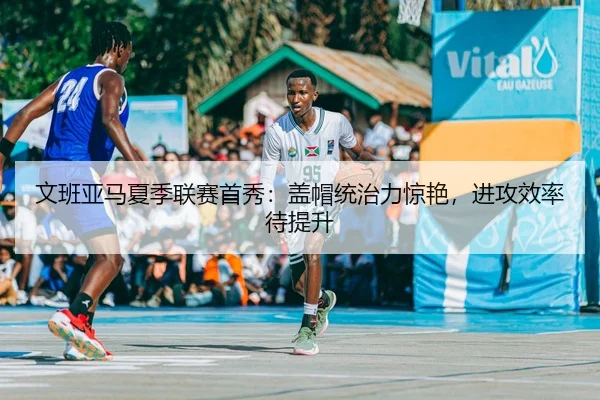 文班亚马夏季联赛首秀：盖帽统治力惊艳，进攻效率待提升