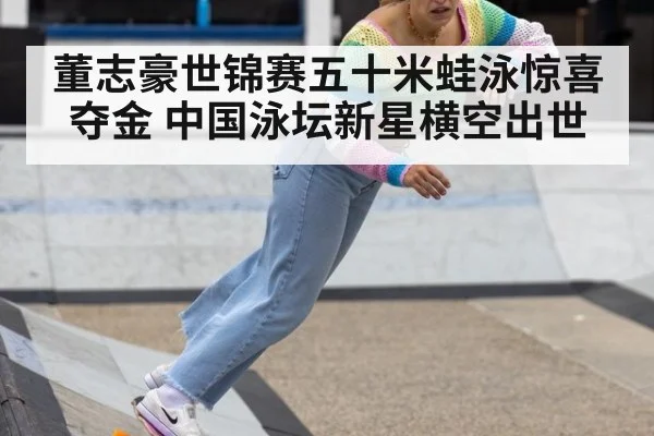 董志豪世锦赛五十米蛙泳惊喜夺金 中国泳坛新星横空出世
